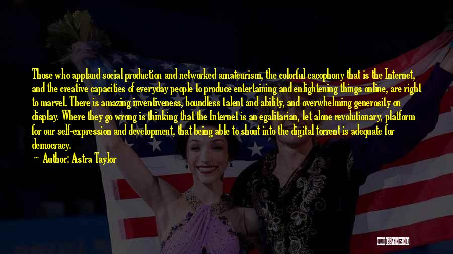 Astra Taylor Quotes: Those Who Applaud Social Production And Networked Amateurism, The Colorful Cacophony That Is The Internet, And The Creative Capacities Of