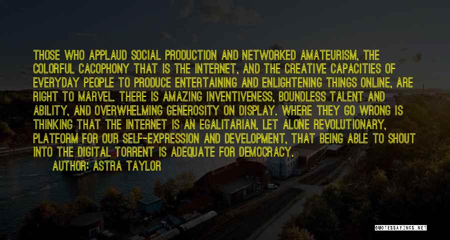 Astra Taylor Quotes: Those Who Applaud Social Production And Networked Amateurism, The Colorful Cacophony That Is The Internet, And The Creative Capacities Of