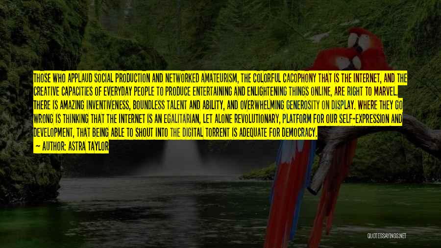 Astra Taylor Quotes: Those Who Applaud Social Production And Networked Amateurism, The Colorful Cacophony That Is The Internet, And The Creative Capacities Of