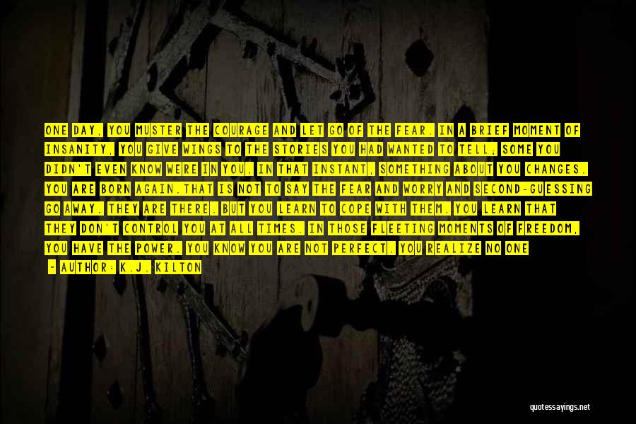 K.J. Kilton Quotes: One Day, You Muster The Courage And Let Go Of The Fear. In A Brief Moment Of Insanity, You Give