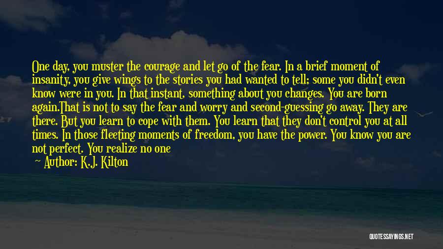 K.J. Kilton Quotes: One Day, You Muster The Courage And Let Go Of The Fear. In A Brief Moment Of Insanity, You Give
