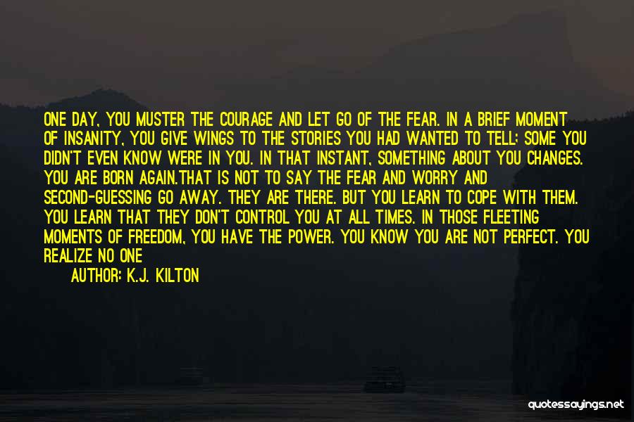 K.J. Kilton Quotes: One Day, You Muster The Courage And Let Go Of The Fear. In A Brief Moment Of Insanity, You Give