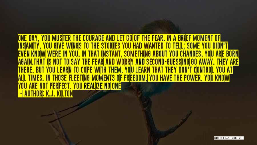 K.J. Kilton Quotes: One Day, You Muster The Courage And Let Go Of The Fear. In A Brief Moment Of Insanity, You Give