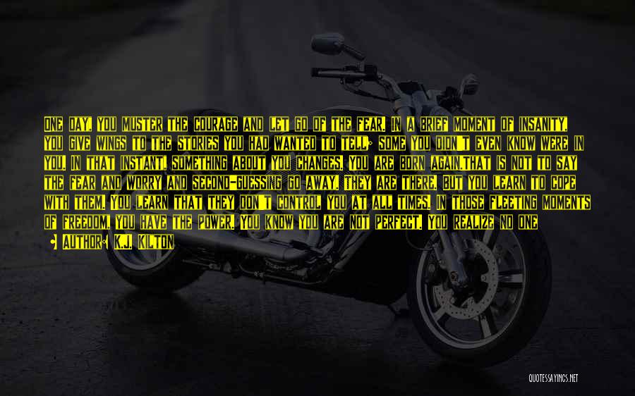 K.J. Kilton Quotes: One Day, You Muster The Courage And Let Go Of The Fear. In A Brief Moment Of Insanity, You Give
