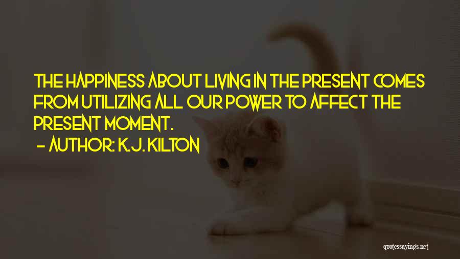 K.J. Kilton Quotes: The Happiness About Living In The Present Comes From Utilizing All Our Power To Affect The Present Moment.