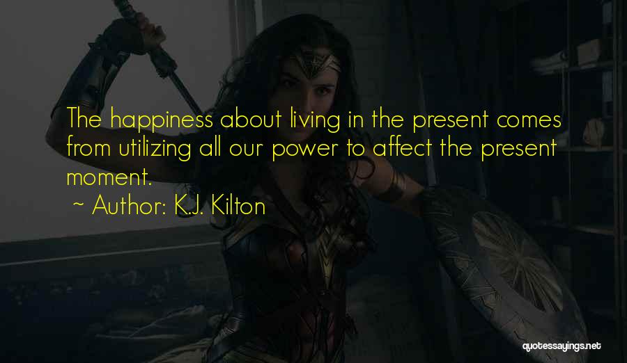 K.J. Kilton Quotes: The Happiness About Living In The Present Comes From Utilizing All Our Power To Affect The Present Moment.