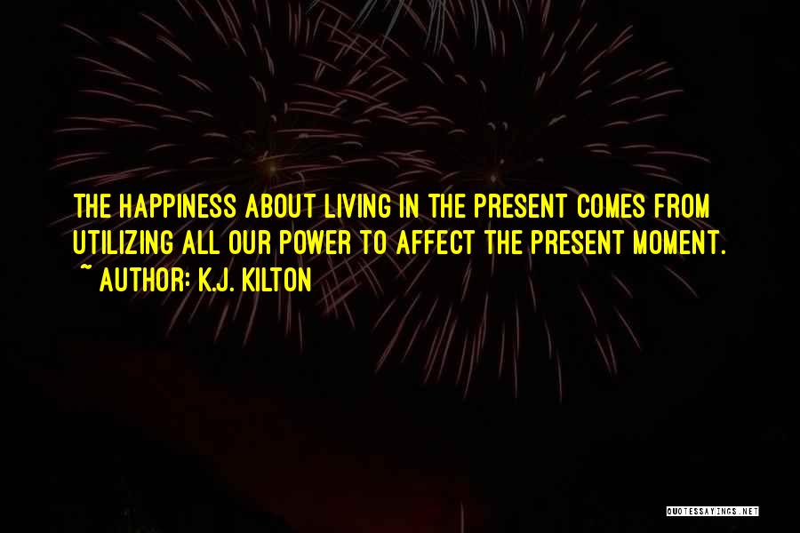 K.J. Kilton Quotes: The Happiness About Living In The Present Comes From Utilizing All Our Power To Affect The Present Moment.