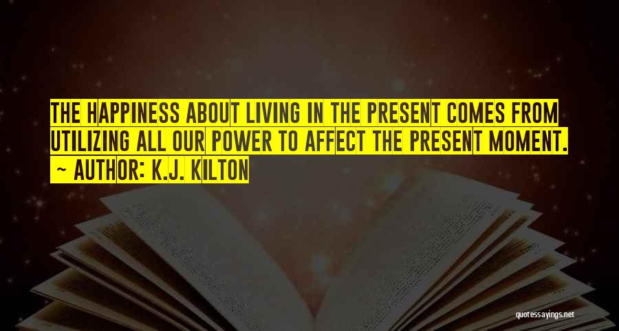 K.J. Kilton Quotes: The Happiness About Living In The Present Comes From Utilizing All Our Power To Affect The Present Moment.