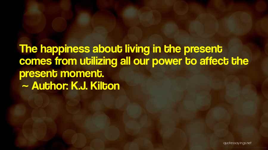 K.J. Kilton Quotes: The Happiness About Living In The Present Comes From Utilizing All Our Power To Affect The Present Moment.