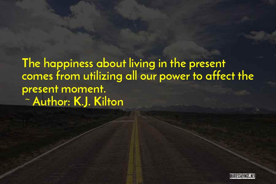 K.J. Kilton Quotes: The Happiness About Living In The Present Comes From Utilizing All Our Power To Affect The Present Moment.