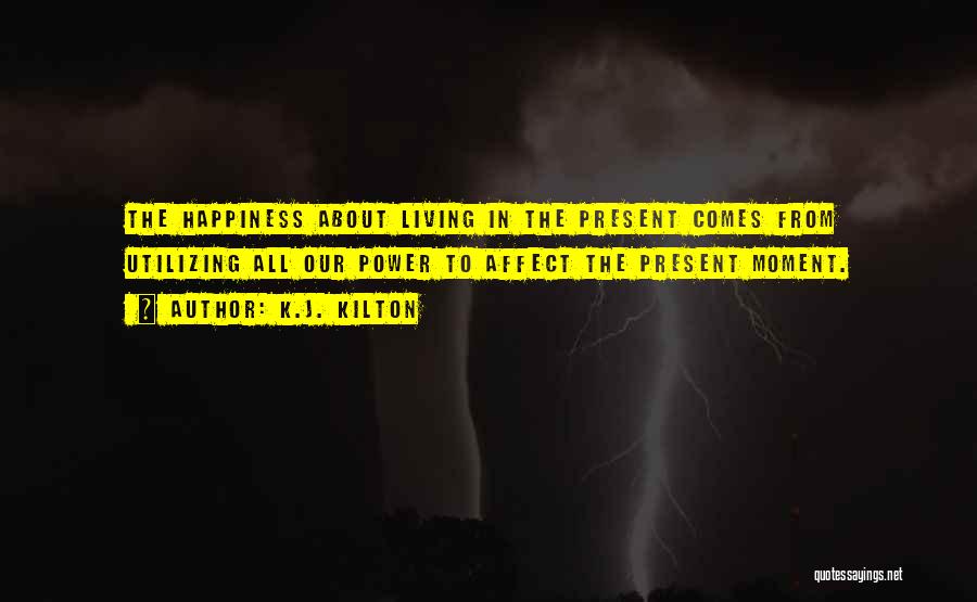 K.J. Kilton Quotes: The Happiness About Living In The Present Comes From Utilizing All Our Power To Affect The Present Moment.