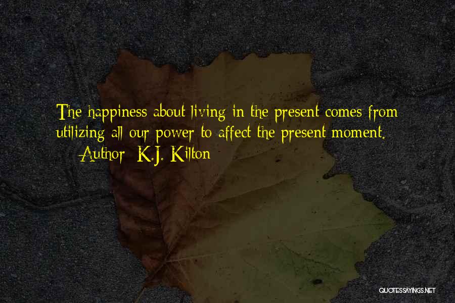 K.J. Kilton Quotes: The Happiness About Living In The Present Comes From Utilizing All Our Power To Affect The Present Moment.