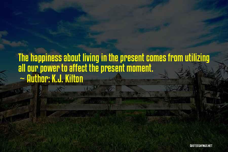 K.J. Kilton Quotes: The Happiness About Living In The Present Comes From Utilizing All Our Power To Affect The Present Moment.