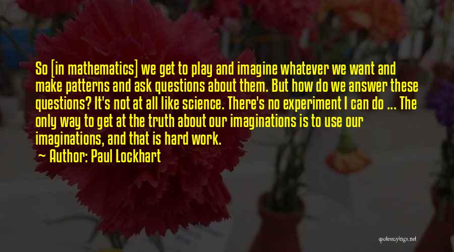 Paul Lockhart Quotes: So [in Mathematics] We Get To Play And Imagine Whatever We Want And Make Patterns And Ask Questions About Them.