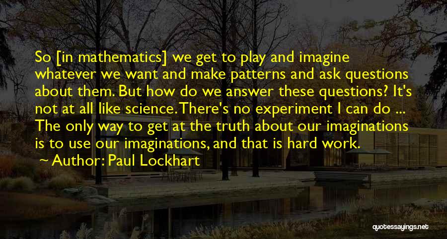 Paul Lockhart Quotes: So [in Mathematics] We Get To Play And Imagine Whatever We Want And Make Patterns And Ask Questions About Them.