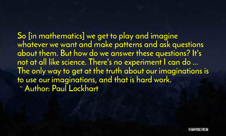 Paul Lockhart Quotes: So [in Mathematics] We Get To Play And Imagine Whatever We Want And Make Patterns And Ask Questions About Them.