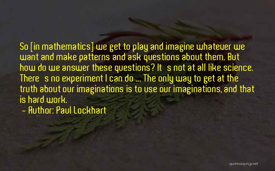 Paul Lockhart Quotes: So [in Mathematics] We Get To Play And Imagine Whatever We Want And Make Patterns And Ask Questions About Them.