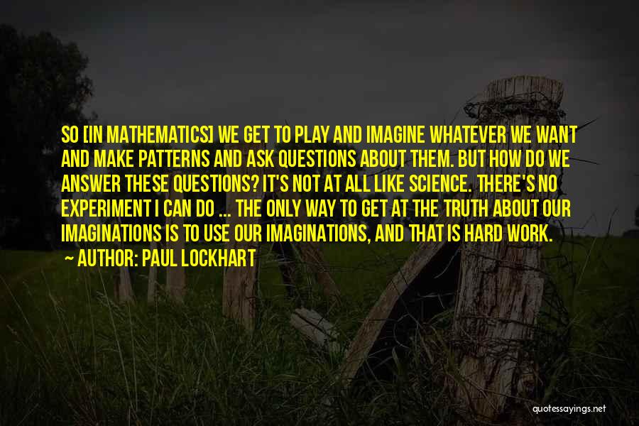 Paul Lockhart Quotes: So [in Mathematics] We Get To Play And Imagine Whatever We Want And Make Patterns And Ask Questions About Them.