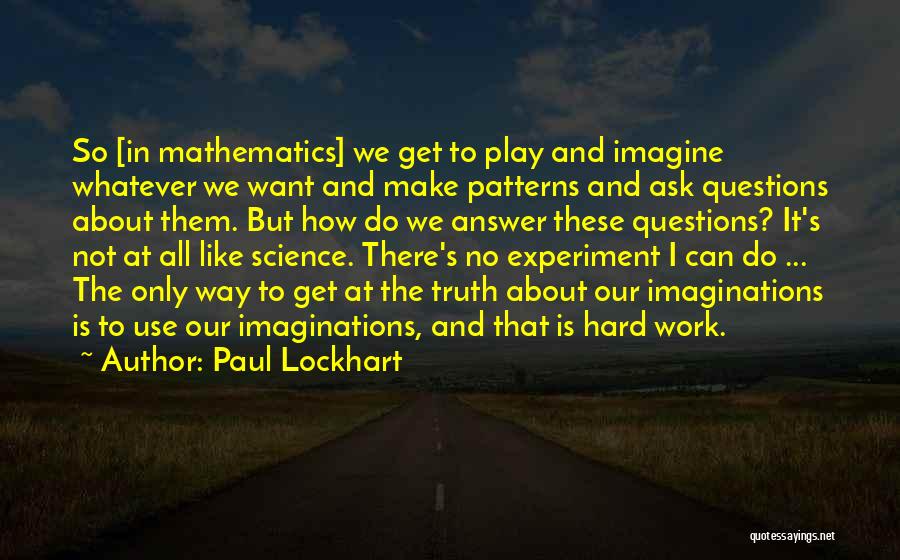 Paul Lockhart Quotes: So [in Mathematics] We Get To Play And Imagine Whatever We Want And Make Patterns And Ask Questions About Them.