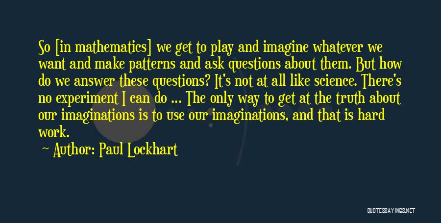 Paul Lockhart Quotes: So [in Mathematics] We Get To Play And Imagine Whatever We Want And Make Patterns And Ask Questions About Them.