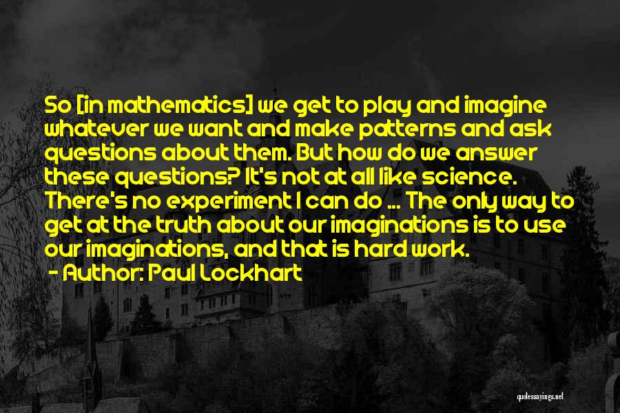Paul Lockhart Quotes: So [in Mathematics] We Get To Play And Imagine Whatever We Want And Make Patterns And Ask Questions About Them.