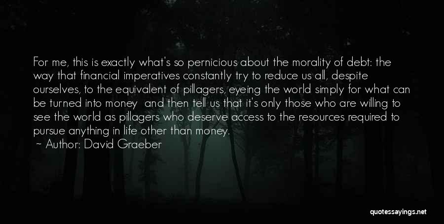 David Graeber Quotes: For Me, This Is Exactly What's So Pernicious About The Morality Of Debt: The Way That Financial Imperatives Constantly Try