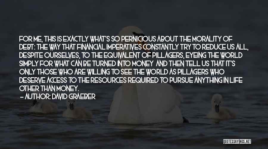 David Graeber Quotes: For Me, This Is Exactly What's So Pernicious About The Morality Of Debt: The Way That Financial Imperatives Constantly Try