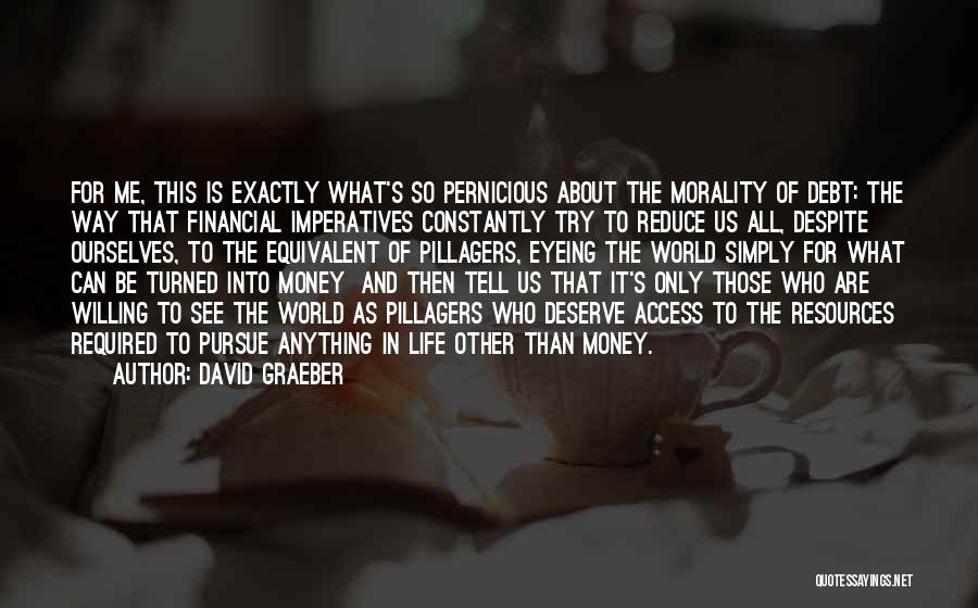 David Graeber Quotes: For Me, This Is Exactly What's So Pernicious About The Morality Of Debt: The Way That Financial Imperatives Constantly Try