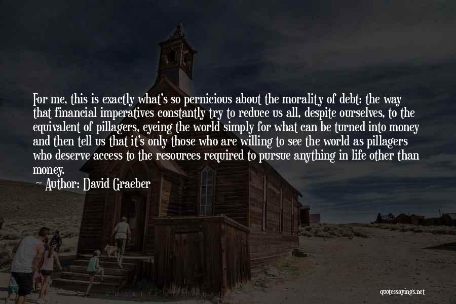 David Graeber Quotes: For Me, This Is Exactly What's So Pernicious About The Morality Of Debt: The Way That Financial Imperatives Constantly Try
