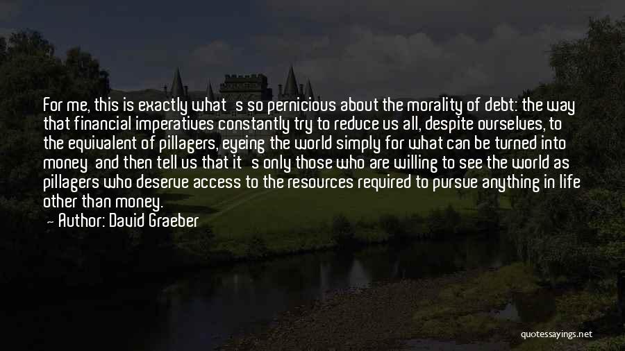 David Graeber Quotes: For Me, This Is Exactly What's So Pernicious About The Morality Of Debt: The Way That Financial Imperatives Constantly Try