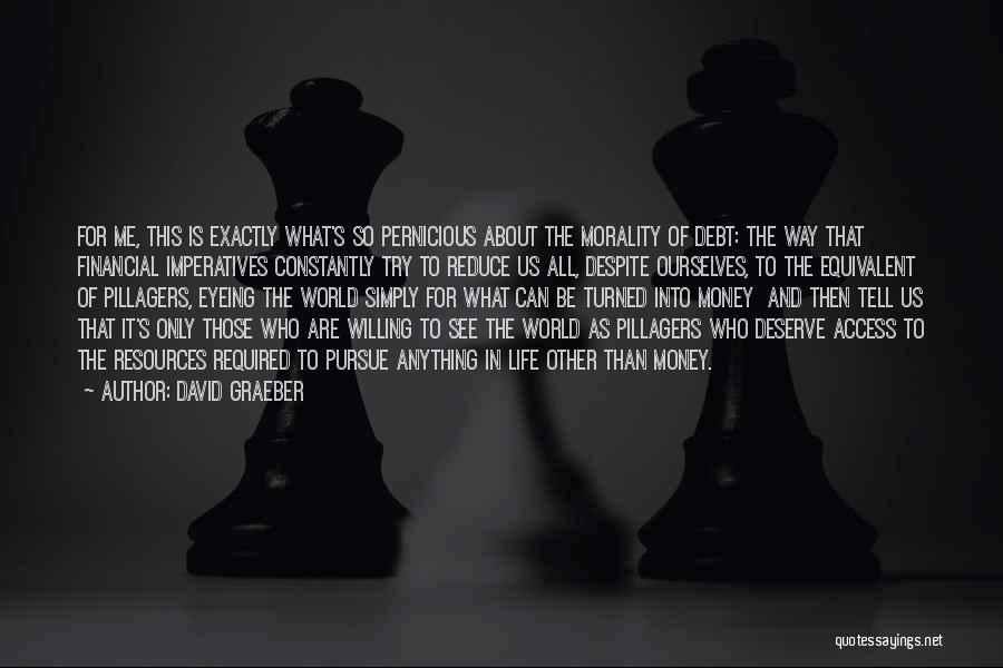David Graeber Quotes: For Me, This Is Exactly What's So Pernicious About The Morality Of Debt: The Way That Financial Imperatives Constantly Try