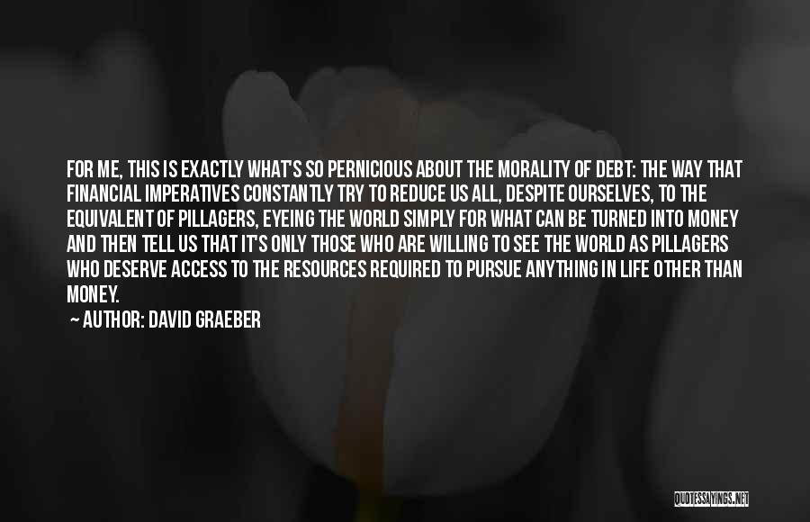 David Graeber Quotes: For Me, This Is Exactly What's So Pernicious About The Morality Of Debt: The Way That Financial Imperatives Constantly Try