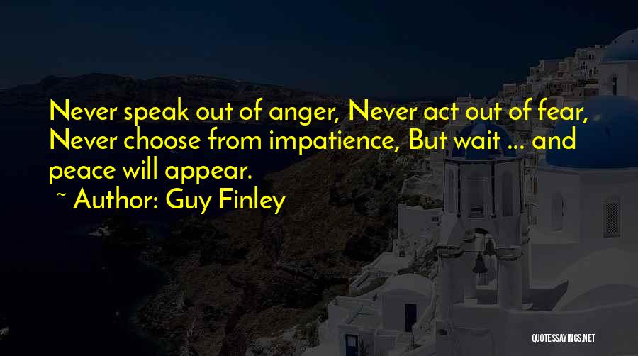 Guy Finley Quotes: Never Speak Out Of Anger, Never Act Out Of Fear, Never Choose From Impatience, But Wait ... And Peace Will