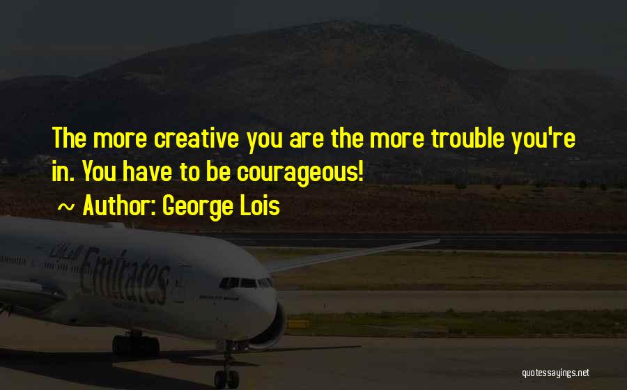 George Lois Quotes: The More Creative You Are The More Trouble You're In. You Have To Be Courageous!