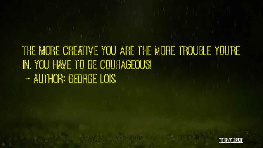 George Lois Quotes: The More Creative You Are The More Trouble You're In. You Have To Be Courageous!