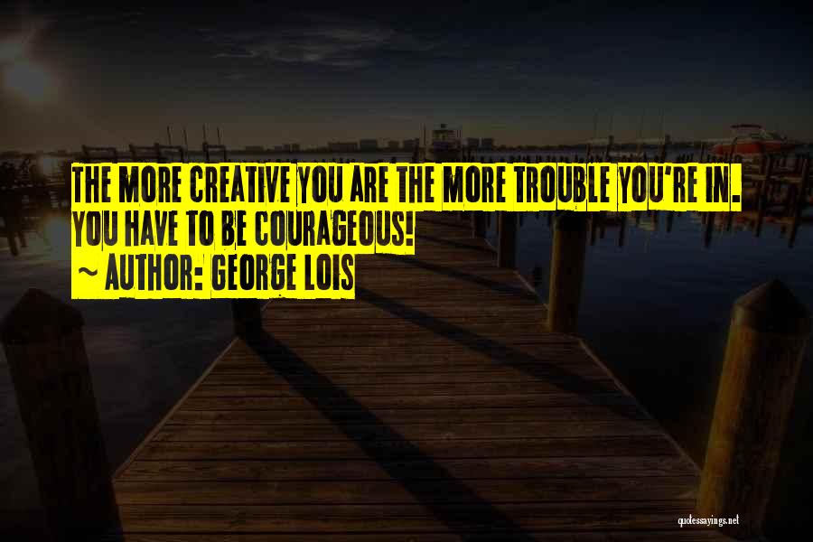 George Lois Quotes: The More Creative You Are The More Trouble You're In. You Have To Be Courageous!