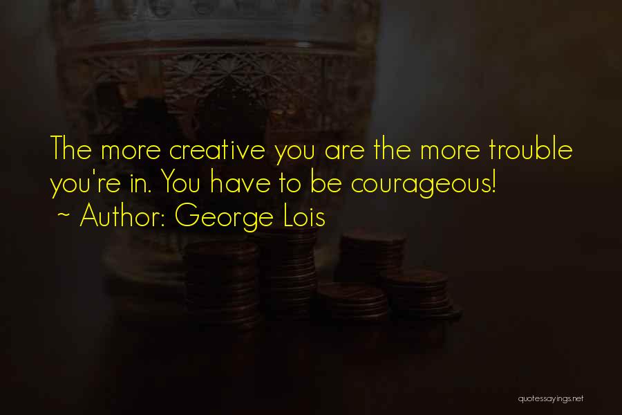 George Lois Quotes: The More Creative You Are The More Trouble You're In. You Have To Be Courageous!