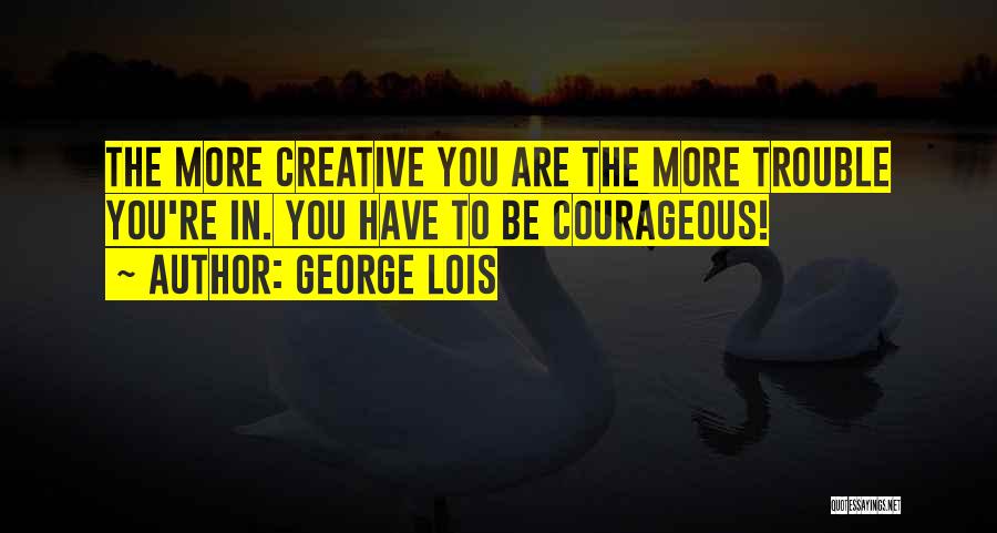 George Lois Quotes: The More Creative You Are The More Trouble You're In. You Have To Be Courageous!