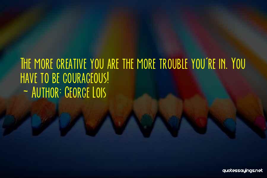 George Lois Quotes: The More Creative You Are The More Trouble You're In. You Have To Be Courageous!