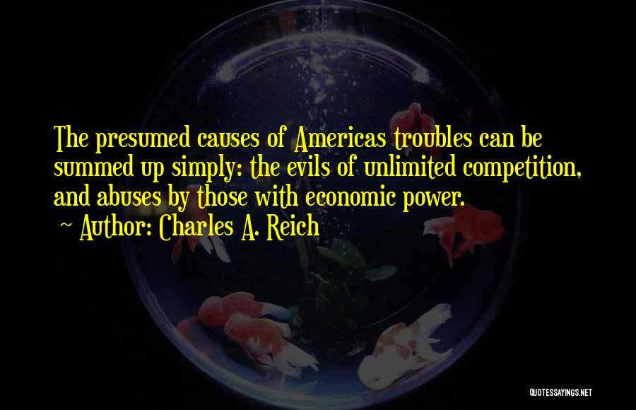 Charles A. Reich Quotes: The Presumed Causes Of Americas Troubles Can Be Summed Up Simply: The Evils Of Unlimited Competition, And Abuses By Those