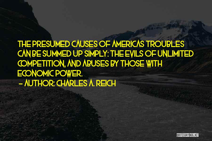 Charles A. Reich Quotes: The Presumed Causes Of Americas Troubles Can Be Summed Up Simply: The Evils Of Unlimited Competition, And Abuses By Those