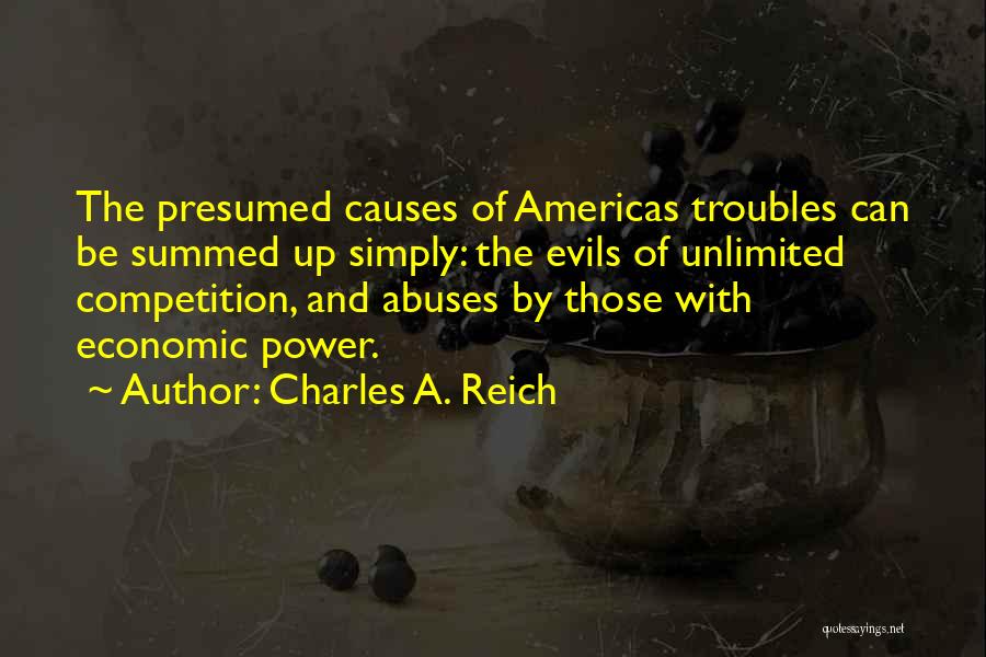 Charles A. Reich Quotes: The Presumed Causes Of Americas Troubles Can Be Summed Up Simply: The Evils Of Unlimited Competition, And Abuses By Those