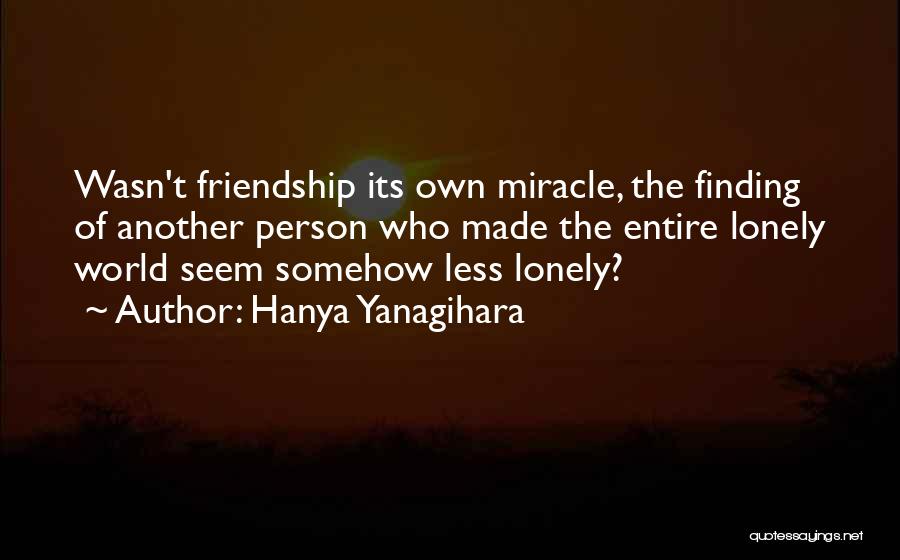 Hanya Yanagihara Quotes: Wasn't Friendship Its Own Miracle, The Finding Of Another Person Who Made The Entire Lonely World Seem Somehow Less Lonely?