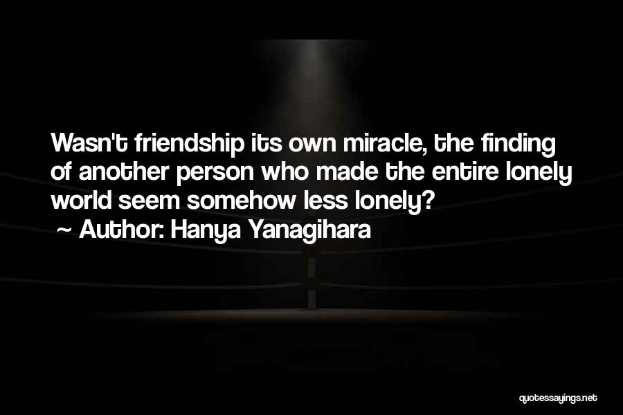 Hanya Yanagihara Quotes: Wasn't Friendship Its Own Miracle, The Finding Of Another Person Who Made The Entire Lonely World Seem Somehow Less Lonely?