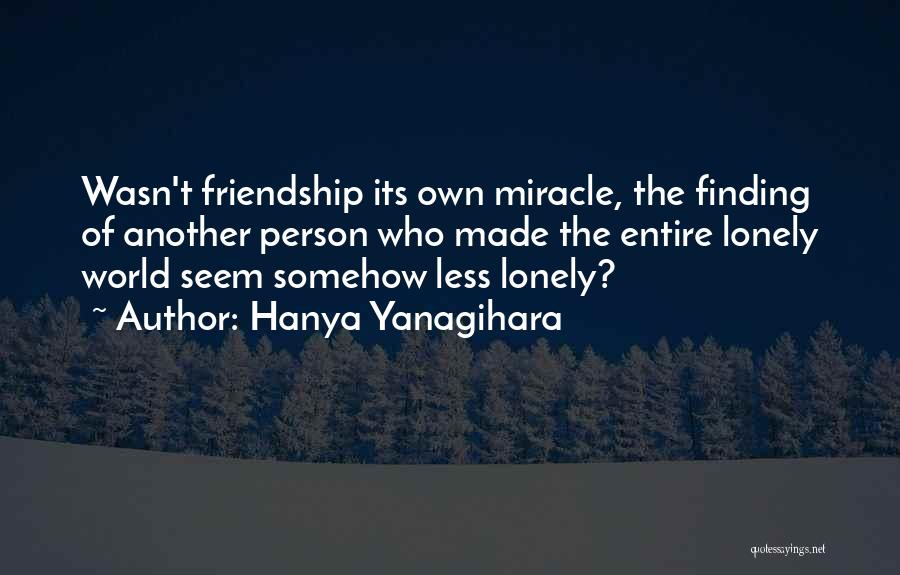 Hanya Yanagihara Quotes: Wasn't Friendship Its Own Miracle, The Finding Of Another Person Who Made The Entire Lonely World Seem Somehow Less Lonely?