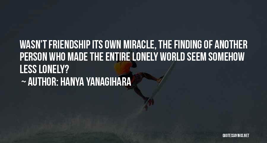 Hanya Yanagihara Quotes: Wasn't Friendship Its Own Miracle, The Finding Of Another Person Who Made The Entire Lonely World Seem Somehow Less Lonely?