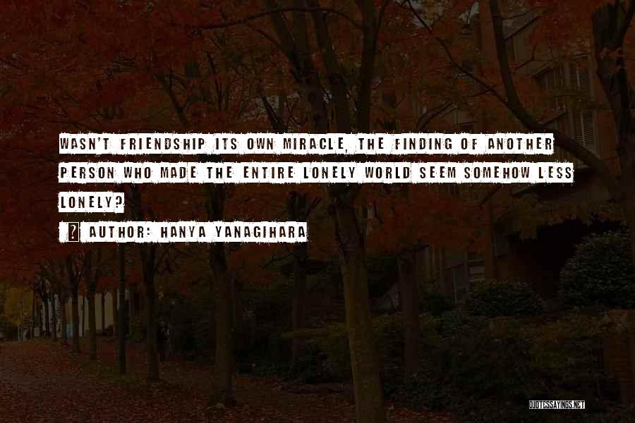 Hanya Yanagihara Quotes: Wasn't Friendship Its Own Miracle, The Finding Of Another Person Who Made The Entire Lonely World Seem Somehow Less Lonely?