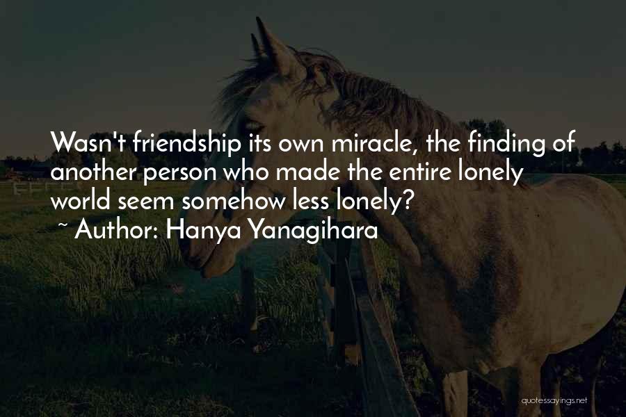 Hanya Yanagihara Quotes: Wasn't Friendship Its Own Miracle, The Finding Of Another Person Who Made The Entire Lonely World Seem Somehow Less Lonely?