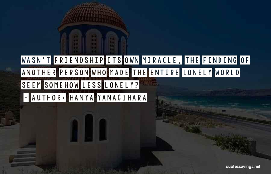 Hanya Yanagihara Quotes: Wasn't Friendship Its Own Miracle, The Finding Of Another Person Who Made The Entire Lonely World Seem Somehow Less Lonely?