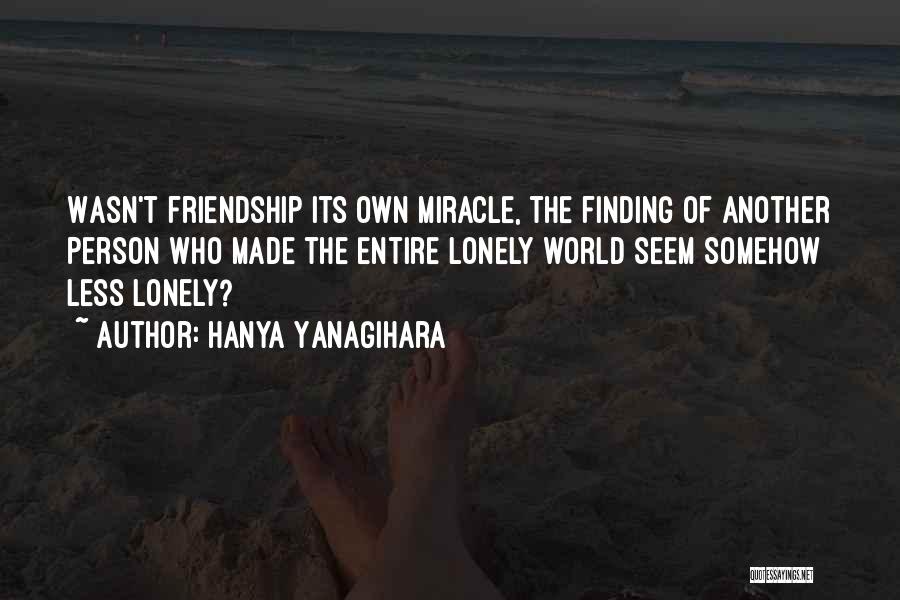 Hanya Yanagihara Quotes: Wasn't Friendship Its Own Miracle, The Finding Of Another Person Who Made The Entire Lonely World Seem Somehow Less Lonely?